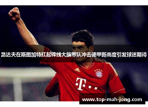 昂达夫在斯图加特扛起锋线大旗带队冲击德甲新高度引发球迷期待