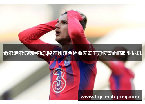 奇尔维尔伤病困扰加剧在切尔西逐渐失去主力位置面临职业危机